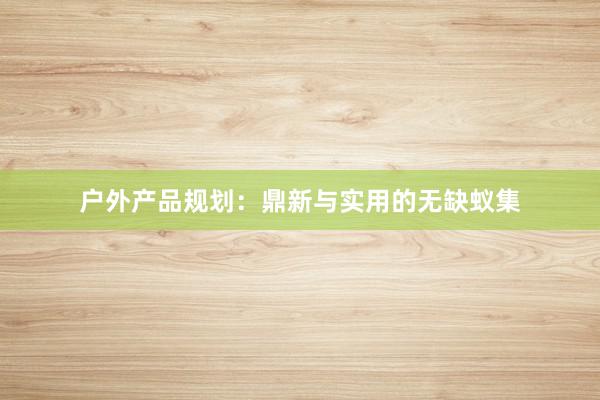 户外产品规划：鼎新与实用的无缺蚁集