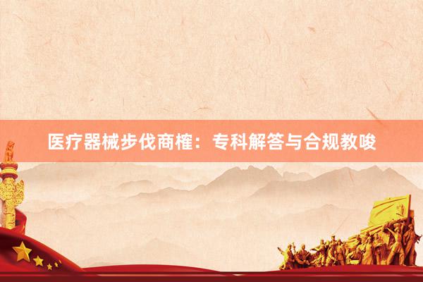 医疗器械步伐商榷：专科解答与合规教唆